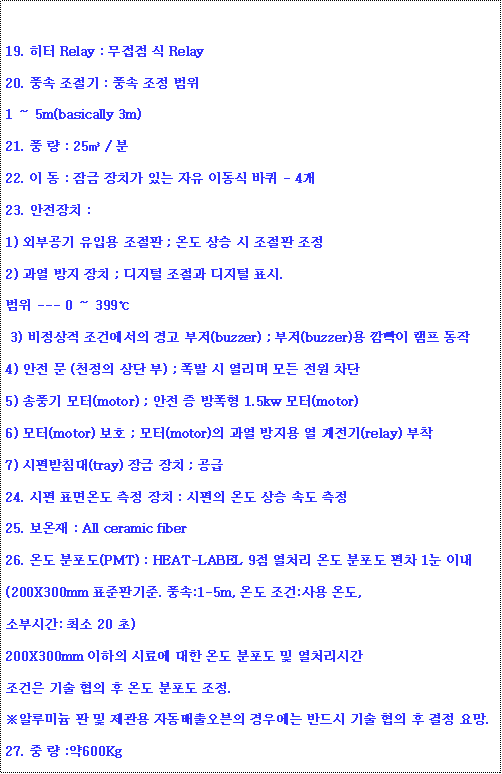 ؽƮ : 19.  Relay :   Relay20. ǳ  : ǳ  1  5m(basically 3m)21. ǳ  : 25 / 22.   :  ġ ִ  ̵  - 423. ġ :1) ܺΰ Կ  ; µ    2)   ġ ;    ǥ. --- 0  399  3)  ǿ  (buzzer) ; (buzzer)   4)   (õ  ) ;      5) ǳ (motor) ;    1.5kw (motor)6) (motor) ȣ ; (motor)    (relay) 7) ħ(tray)  ġ ; 24.  ǥµ  ġ :  µ  ӵ 25.  : All ceramic fiber26. µ (PMT) : HEAT-LABEL 9 ó µ   1 ̳(200X300mm ǥǱ. ǳ:1-5m, µ : µ,Һνð: ּ 20 )200X300mm  ÷ῡ  µ   óð    µ  .ؾ˷̴    ڵ 쿡 ݵ     .27.   :600Kg