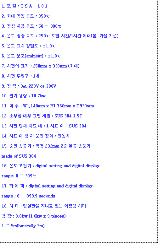 ؽƮ : 1.   : T S A - 1 0 12. ִ ۵ µ : 3503.   µ : 50  3004. µ  ӵ : 250  ð/1ð ̳(,  )5. µ ǥ е : 1.06. µ (ambient) : 1.07.  ũ : 250mm x 330mm (ִ)8.  Ա : 19.   : 3, 220V or 380V10.  뷮 : 10.7kw11. ġ  : W1,140mm x H1,760mm x D930mm12. Һν  ǥ  : SUS 304 1.5T13.  ž ÷  : 1 ÷  - SUS 30414. ÷     ġ : 15. ȯ ǳ :  232mm 2 ǳ ǳmade of SUS 30416. µ  : digital setting and digital displayrange: 0  39917. Ÿ   : digital setting and digital displayrange ; 0  999.9 seconds18.   : 濭 ϰ ִ    ; 9.0kw (1.0kw x 9 pieces)1  5m(basically 3m)